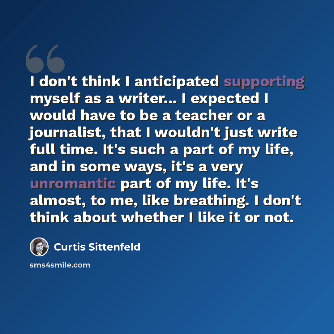 “I don't think I anticipated supporting myself as a writer... I expected I would have to be a teacher or a journalist, that I wouldn't just write full time. It's such a part of my life, and in some ways, it's a very unromantic part of my life. It's almost, to me, like breathing. I don't think about…” quote by Curtis Sittenfeld