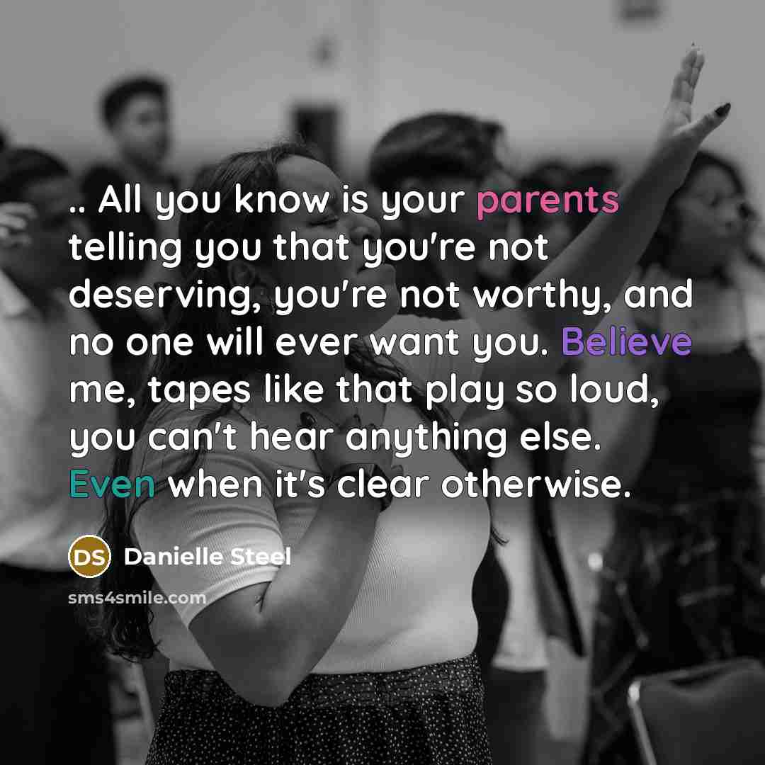 “.. All you know is your parents telling you that you're not deserving, you're not worthy, and no one will ever want you. Believe me, tapes like that play so loud, you can't hear anything else. Even when it's clear otherwise.” quote by Danielle Steel