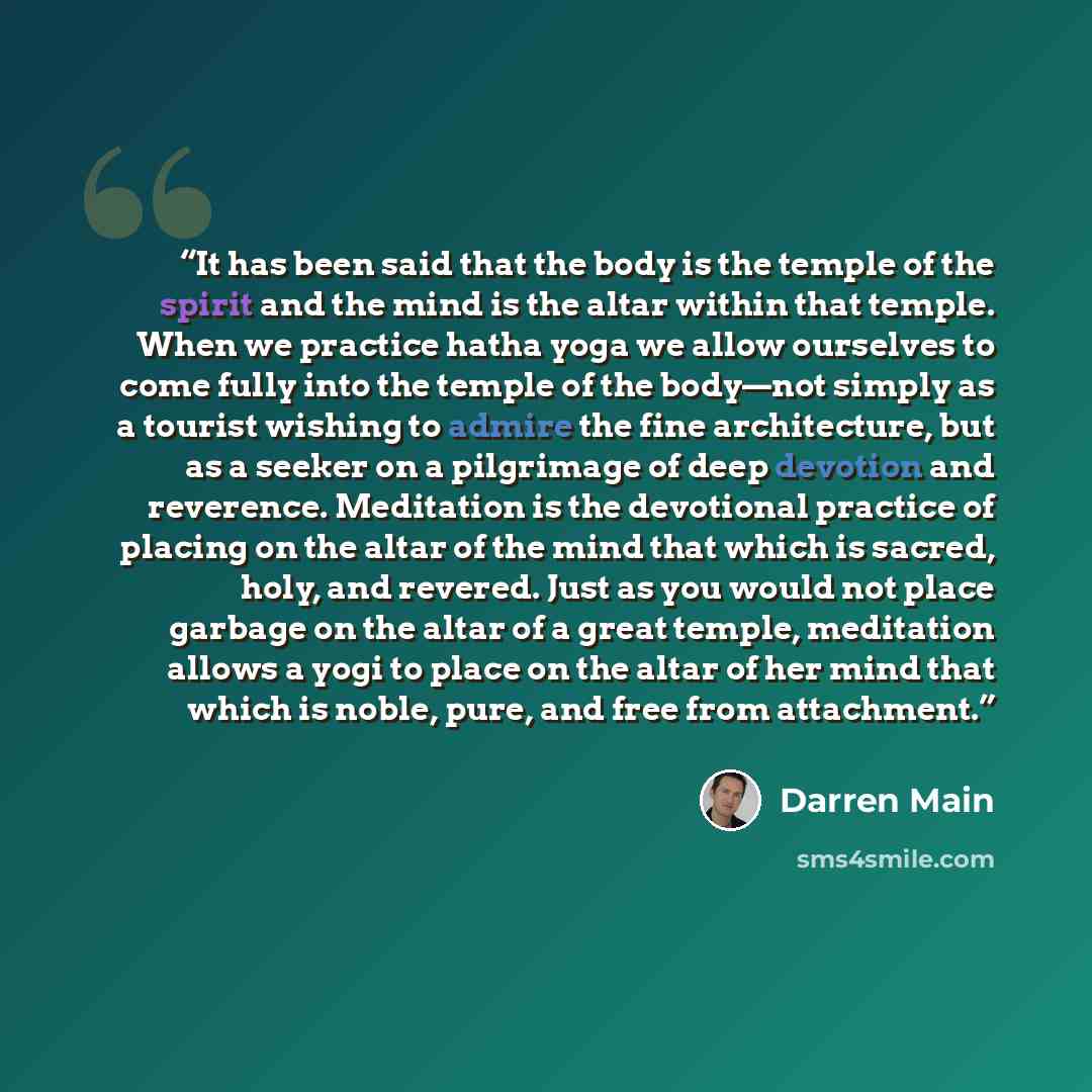 “It has been said that the body is the temple of the spirit and the mind is the altar within that temple. When we practice hatha yoga we allow ourselves to come fully into the temple of the body—not simply as a tourist wishing to admire the fine architecture, but as a seeker on a pilgrimage of deep…” quote by Darren Main