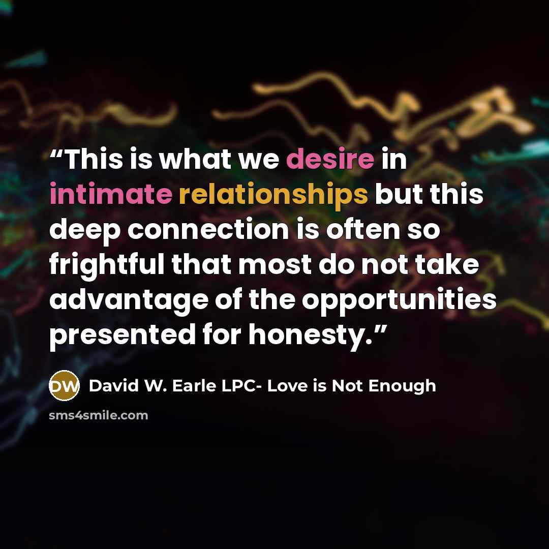 “This is what we desire in intimate relationships but this deep connection is often so frightful that most do not take advantage of the opportunities presented for honesty.” quote by David W. Earle LPC- Love is Not Enough