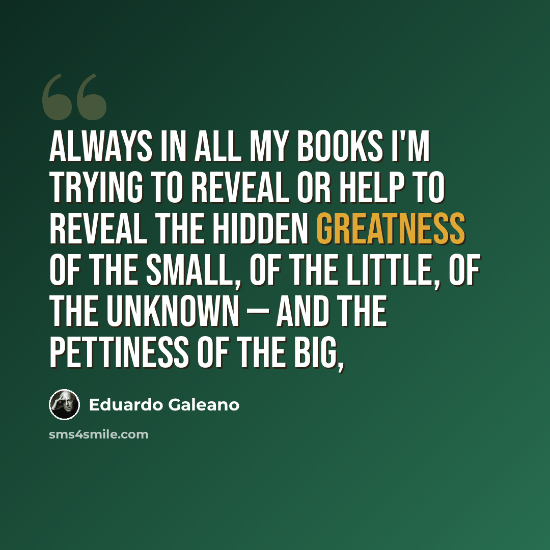 “Always in all my books I'm trying to reveal or help to reveal the hidden greatness of the small, of the little, of the unknown — and the pettiness of the big,” quote by Eduardo Galeano