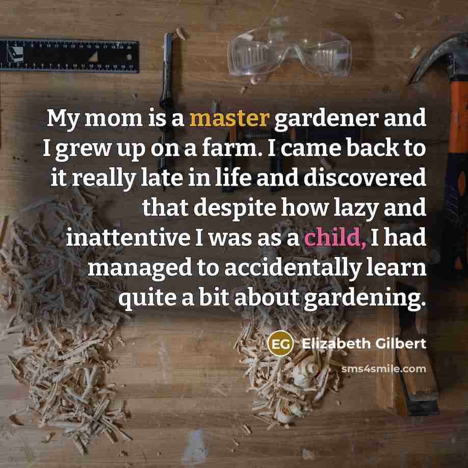 “My mom is a master gardener and I grew up on a farm. I came back to it really late in life and discovered that despite how lazy and inattentive I was as a child, I had managed to accidentally learn quite a bit about gardening.” quote by Elizabeth Gilbert