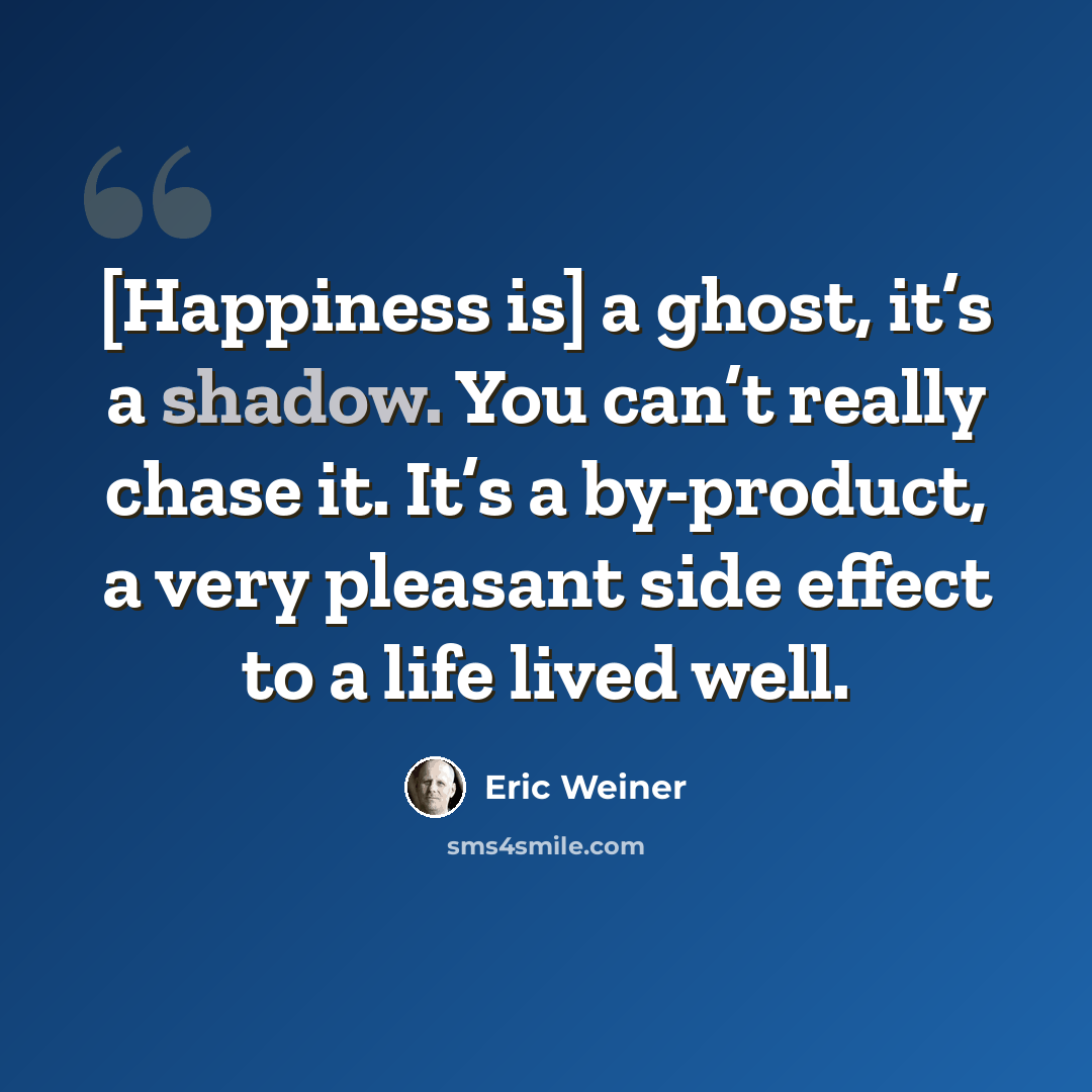 “[Happiness is] a ghost, it’s a shadow. You can’t really chase it. It’s a by-product, a very pleasant side effect to a life lived well.” quote by Eric Weiner
