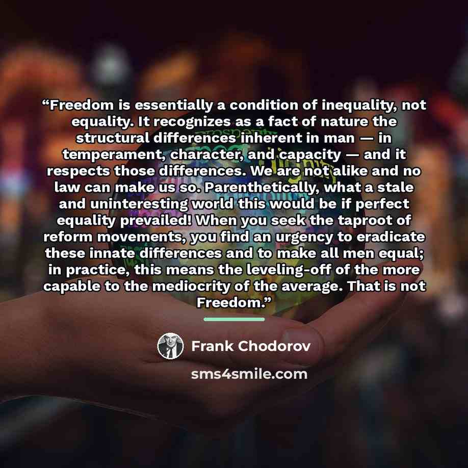 “Freedom is essentially a condition of inequality, not equality. It recognizes as a fact of nature the structural differences inherent in man — in temperament, character, and capacity — and it respects those differences. We are not alike and no law can make us so. Parenthetically, what a stale and…” quote by Frank Chodorov