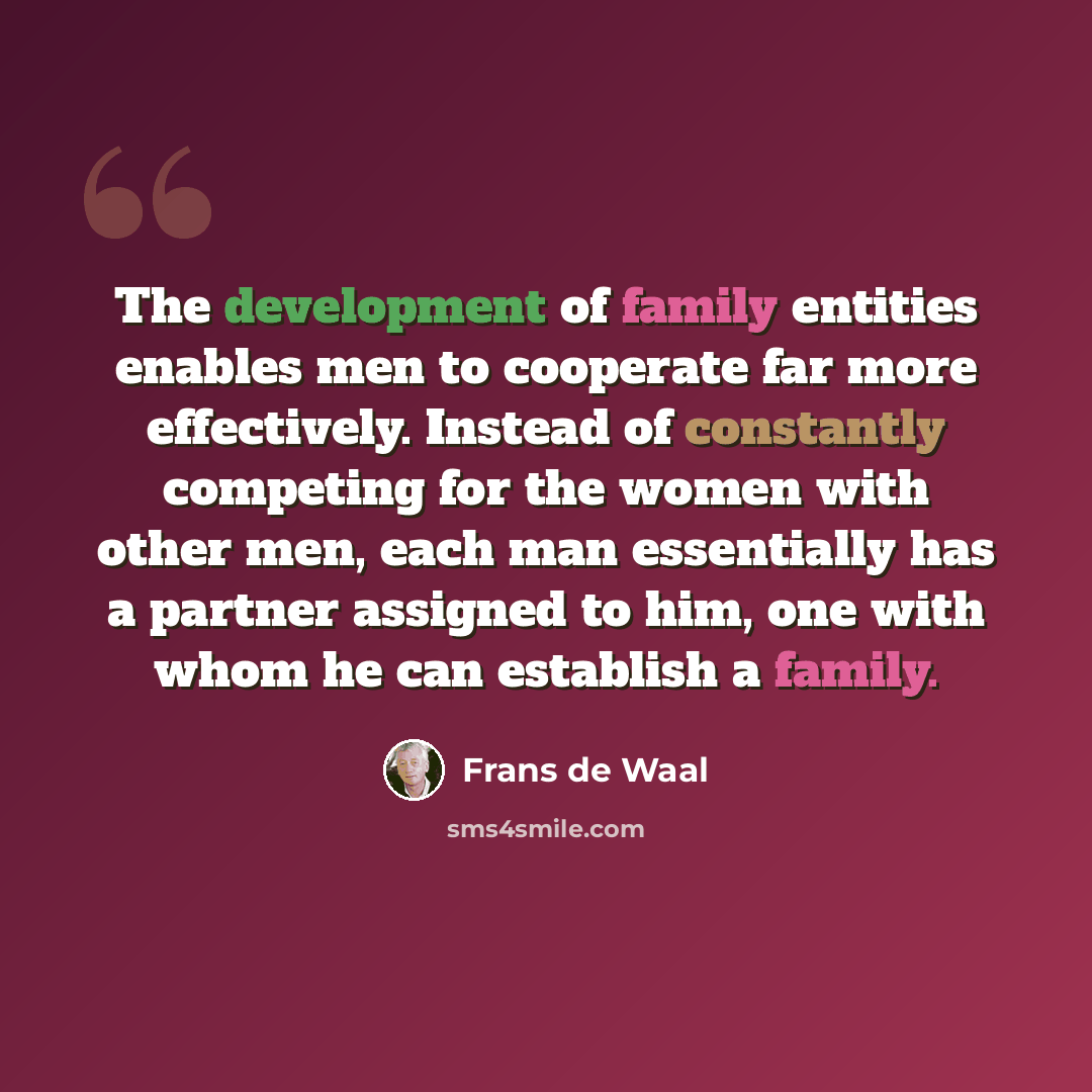 “The development of family entities enables men to cooperate far more effectively. Instead of constantly competing for the women with other men, each man essentially has a partner assigned to him, one with whom he can establish a family.” quote by Frans de Waal