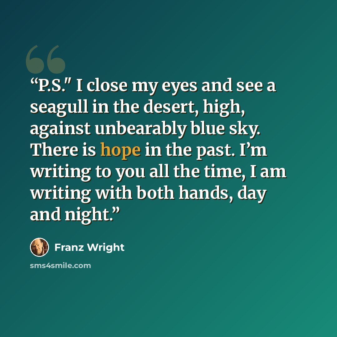 “P.S." I close my eyes and see a seagull in the desert, high, against unbearably blue sky. There is hope in the past. I’m writing to you all the time, I am writing with both hands, day and night.” quote by Franz Wright