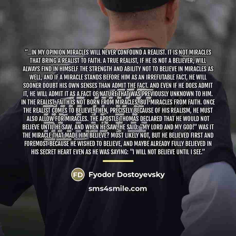 “...in my opinion miracles will never confound a realist. It is not miracles that bring a realist to faith. A true realist, if he is not a believer, will always find in himself the strength and ability not to believe in miracles as well, and if a miracle stands before him as an irrefutable fact, he…” quote by Fyodor Dostoyevsky