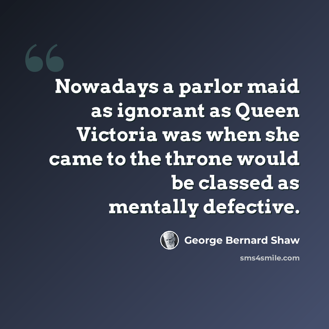 “Nowadays a parlor maid as ignorant as Queen Victoria was when she came to the throne would be classed as mentally defective.” quote by George Bernard Shaw