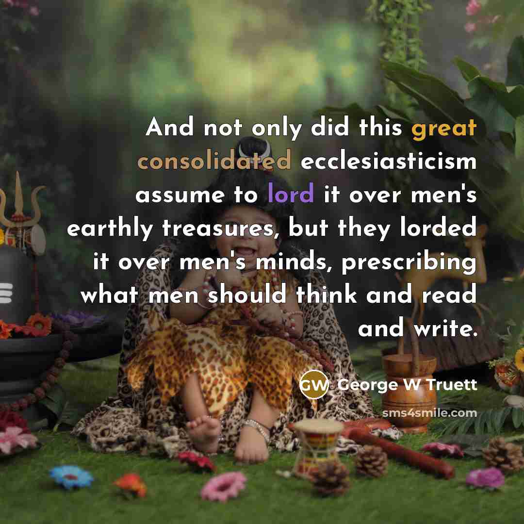“And not only did this great consolidated ecclesiasticism assume to lord it over men's earthly treasures, but they lorded it over men's minds, prescribing what men should think and read and write.” quote by George W Truett