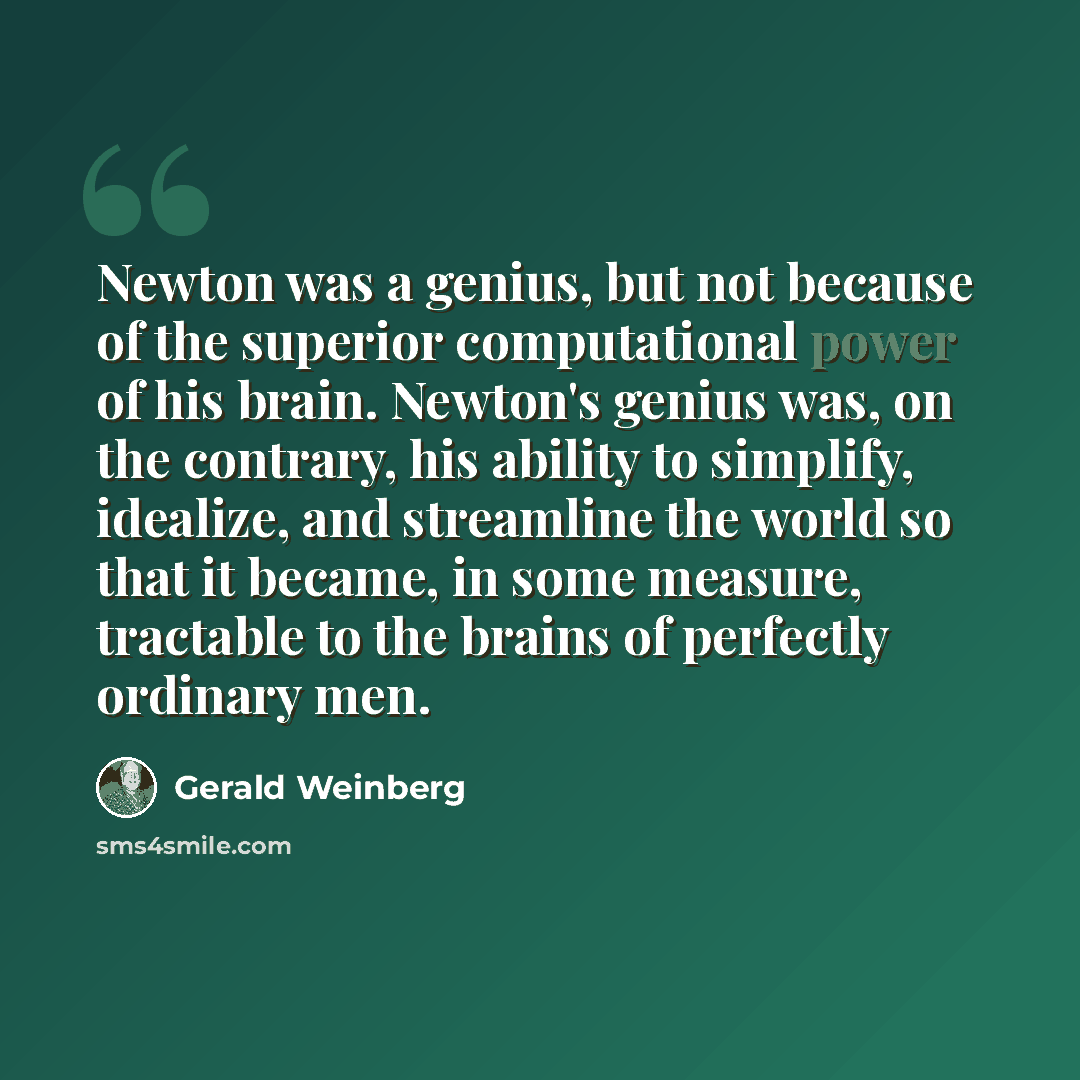 “Newton was a genius, but not because of the superior computational power of his brain. Newton's genius was, on the contrary, his ability to simplify, idealize, and streamline the world so that it became, in some measure, tractable to the brains of perfectly ordinary men.” quote by Gerald Weinberg