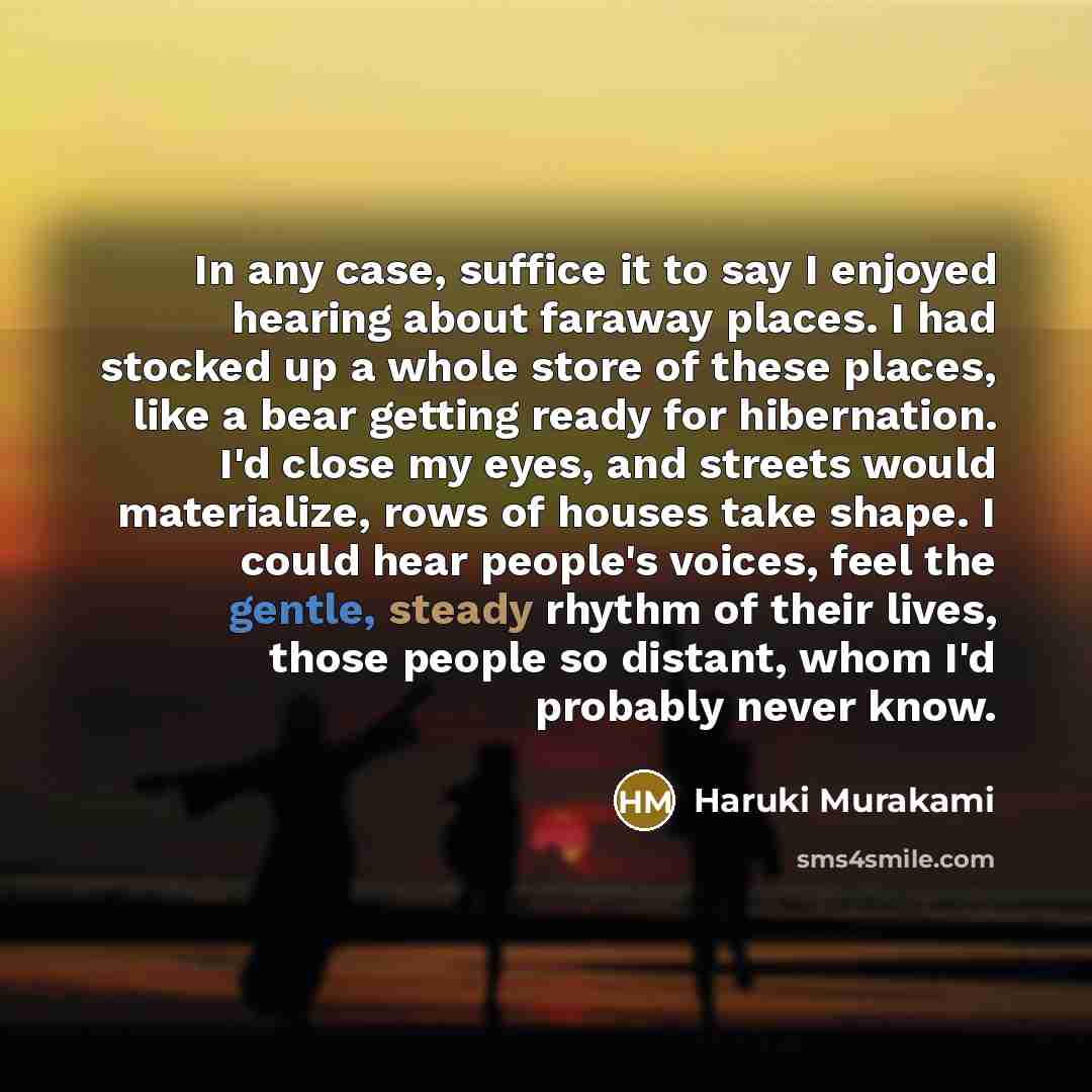 “In any case, suffice it to say I enjoyed hearing about faraway places. I had stocked up a whole store of these places, like a bear getting ready for hibernation. I'd close my eyes, and streets would materialize, rows of houses take shape. I could hear people's voices, feel the gentle, steady…” quote by Haruki Murakami