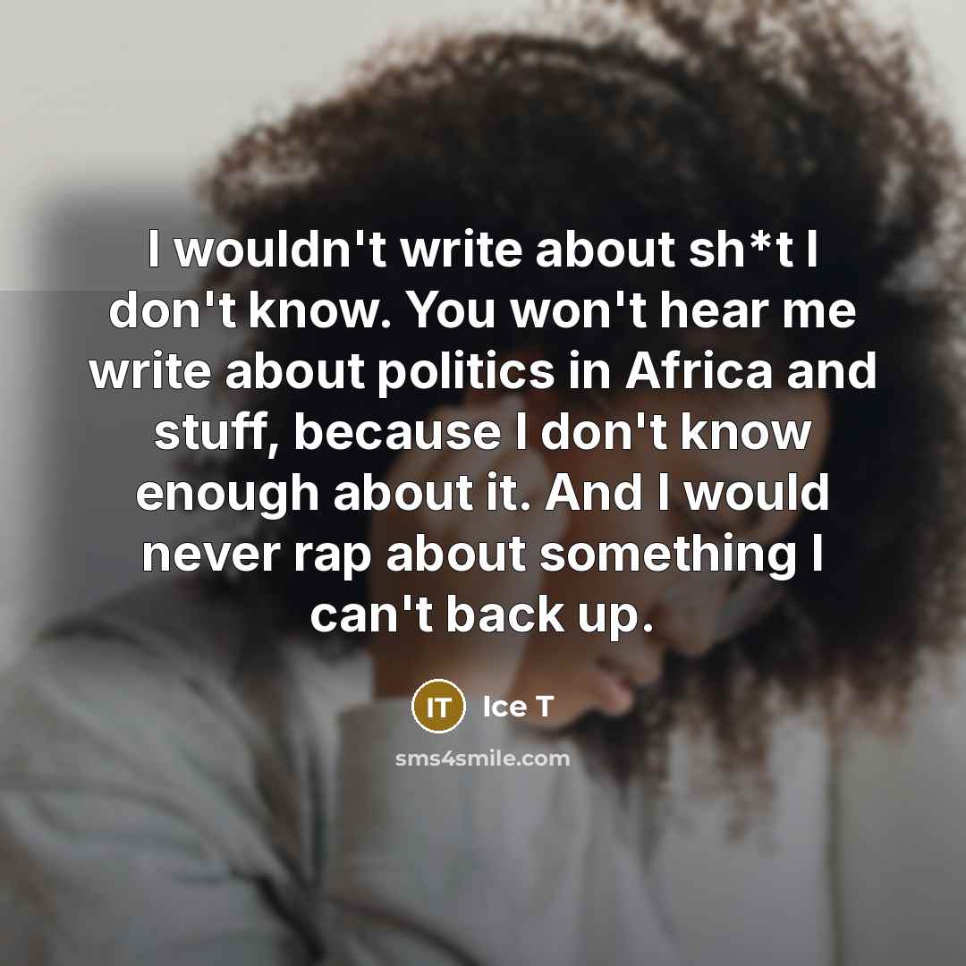 “I wouldn't write about sh*t I don't know. You won't hear me write about politics in Africa and stuff, because I don't know enough about it. And I would never rap about something I can't back up.” quote by Ice T
