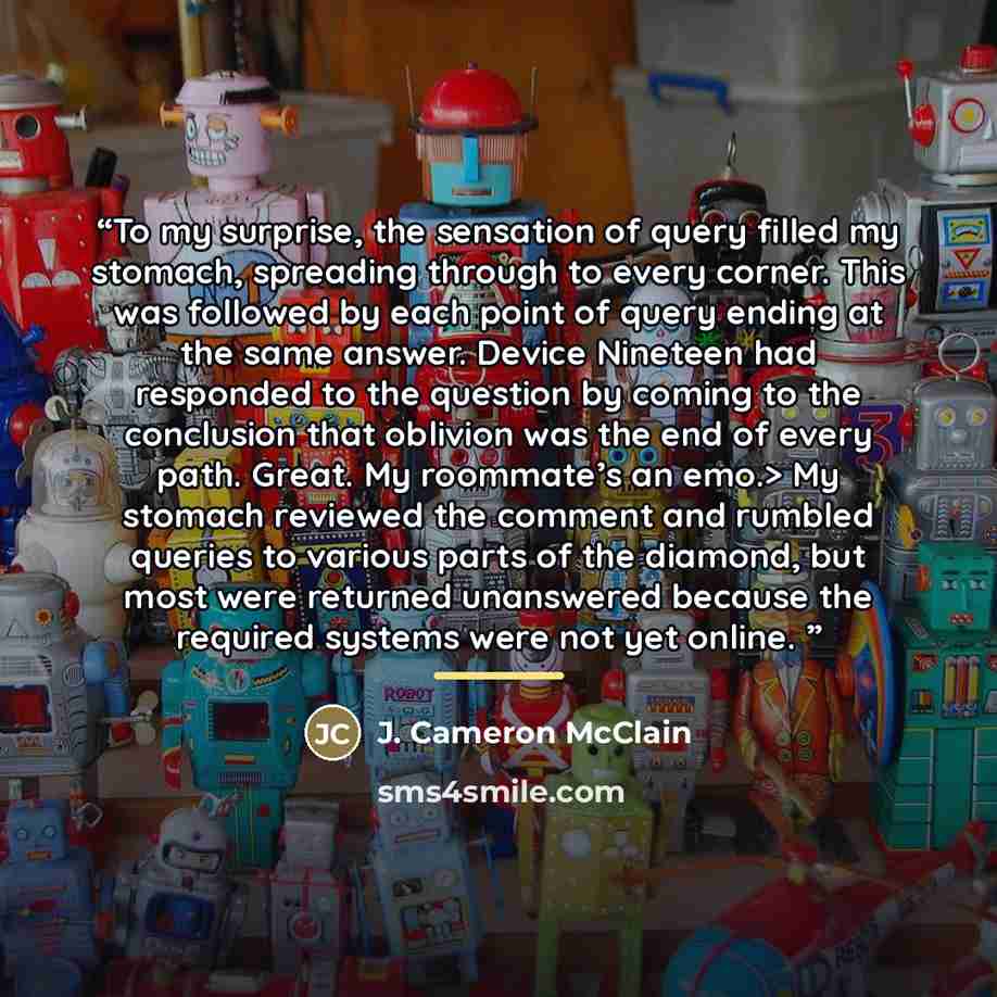 “To my surprise, the sensation of query filled my stomach, spreading through to every corner. This was followed by each point of query ending at the same answer. Device Nineteen had responded to the question by coming to the conclusion that oblivion was the end of every path. Great. My roommate’s…” quote by J. Cameron McClain