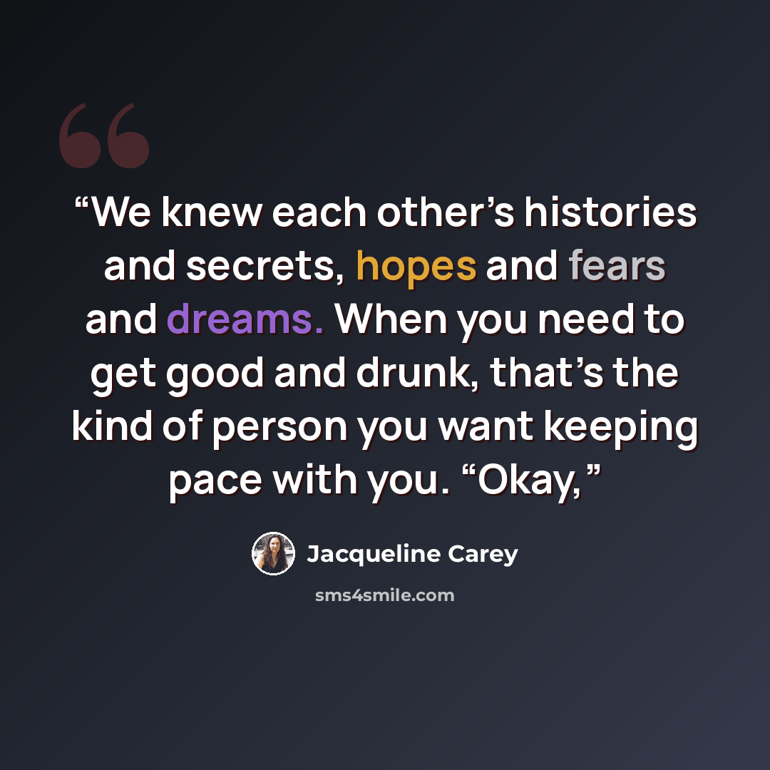 “We knew each other’s histories and secrets, hopes and fears and dreams. When you need to get good and drunk, that’s the kind of person you want keeping pace with you. “Okay,” quote by Jacqueline Carey