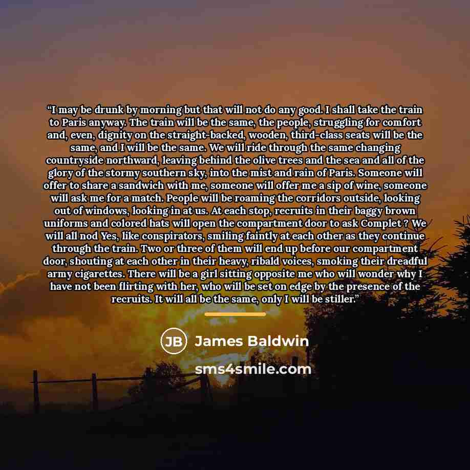 “I may be drunk by morning but that will not do any good. I shall take the train to Paris anyway. The train will be the same, the people, struggling for comfort and, even, dignity on the straight-backed, wooden, third-class seats will be the same, and I will be the same. We will ride through the…” quote by James Baldwin