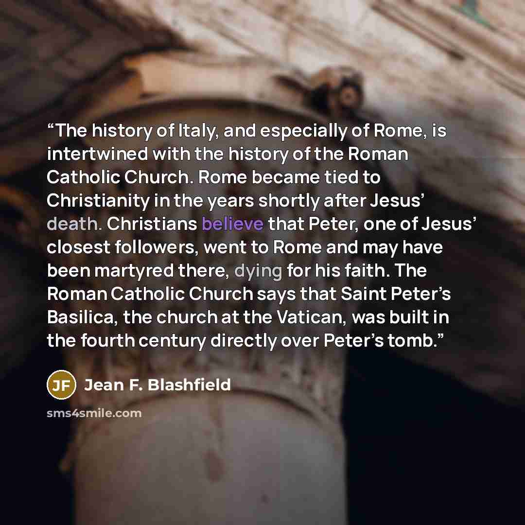 “The history of Italy, and especially of Rome, is intertwined with the history of the Roman Catholic Church. Rome became tied to Christianity in the years shortly after Jesus’ death. Christians believe that Peter, one of Jesus’ closest followers, went to Rome and may have been martyred there, dying…” quote by Jean F. Blashfield