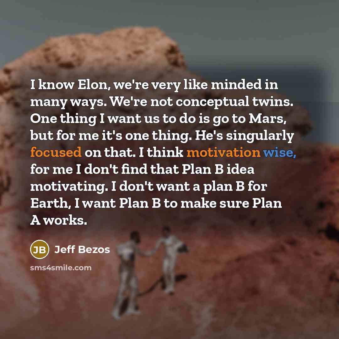 “I know Elon, we're very like minded in many ways. We're not conceptual twins. One thing I want us to do is go to Mars, but for me it's one thing. He's singularly focused on that. I think motivation wise, for me I don't find that Plan B idea motivating. I don't want a plan B for Earth, I want Plan…” quote by Jeff Bezos
