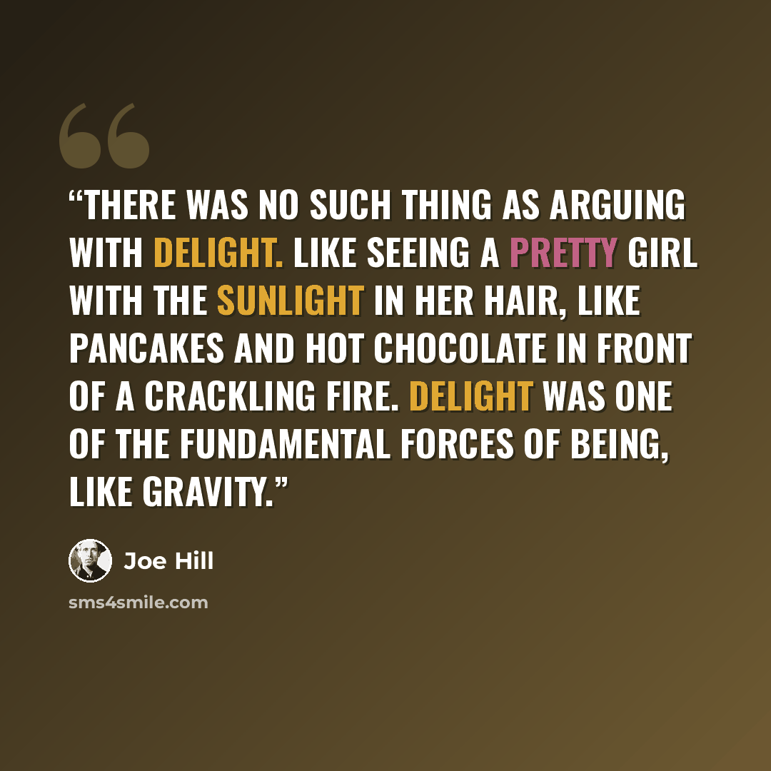 “There was no such thing as arguing with delight. Like seeing a pretty girl with the sunlight in her hair, like pancakes and hot chocolate in front of a crackling fire. Delight was one of the fundamental forces of being, like gravity.” quote by Joe Hill