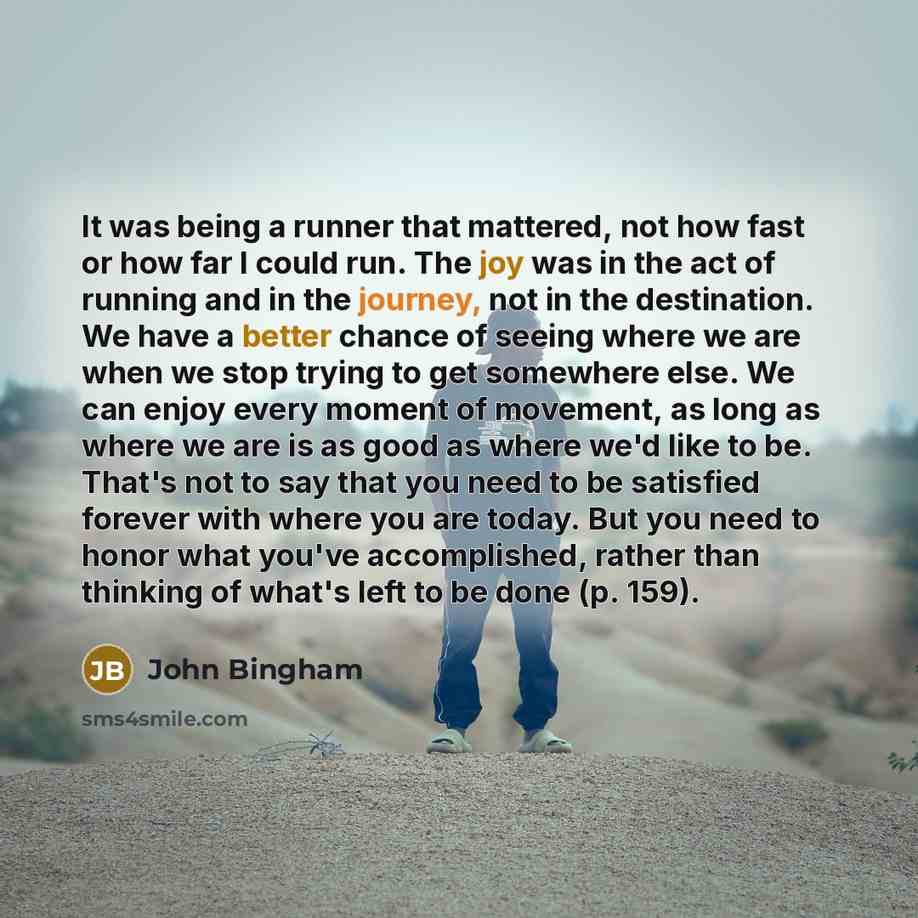 “It was being a runner that mattered, not how fast or how far I could run. The joy was in the act of running and in the journey, not in the destination. We have a better chance of seeing where we are when we stop trying to get somewhere else. We can enjoy every moment of movement, as long as where…” quote by John Bingham