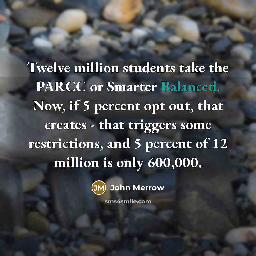 “Twelve million students take the PARCC or Smarter Balanced. Now, if 5 percent opt out, that creates - that triggers some restrictions, and 5 percent of 12 million is only 600,000.” quote by John Merrow