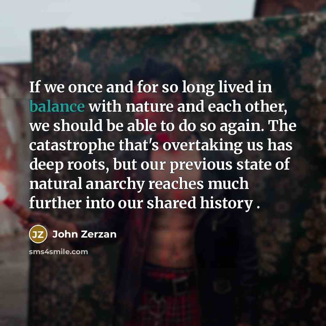 “If we once and for so long lived in balance with nature and each other, we should be able to do so again. The catastrophe that's overtaking us has deep roots, but our previous state of natural anarchy reaches much further into our shared history .” quote by John Zerzan