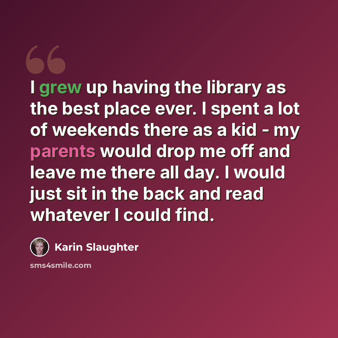 “I grew up having the library as the best place ever. I spent a lot of weekends there as a kid - my parents would drop me off and leave me there all day. I would just sit in the back and read whatever I could find.” quote by Karin Slaughter