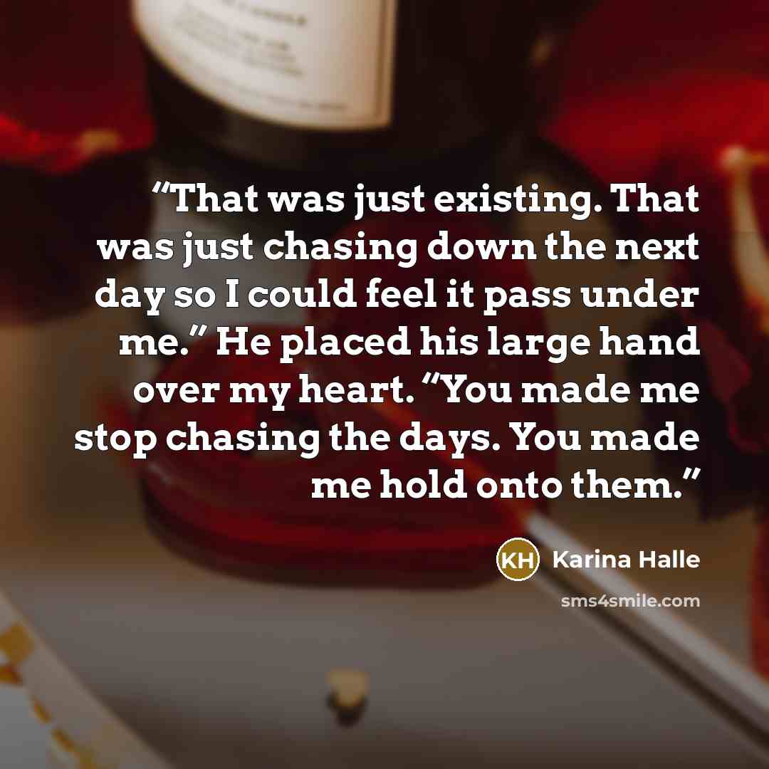 “That was just existing. That was just chasing down the next day so I could feel it pass under me.” He placed his large hand over my heart. “You made me stop chasing the days. You made me hold onto them.” quote by Karina Halle