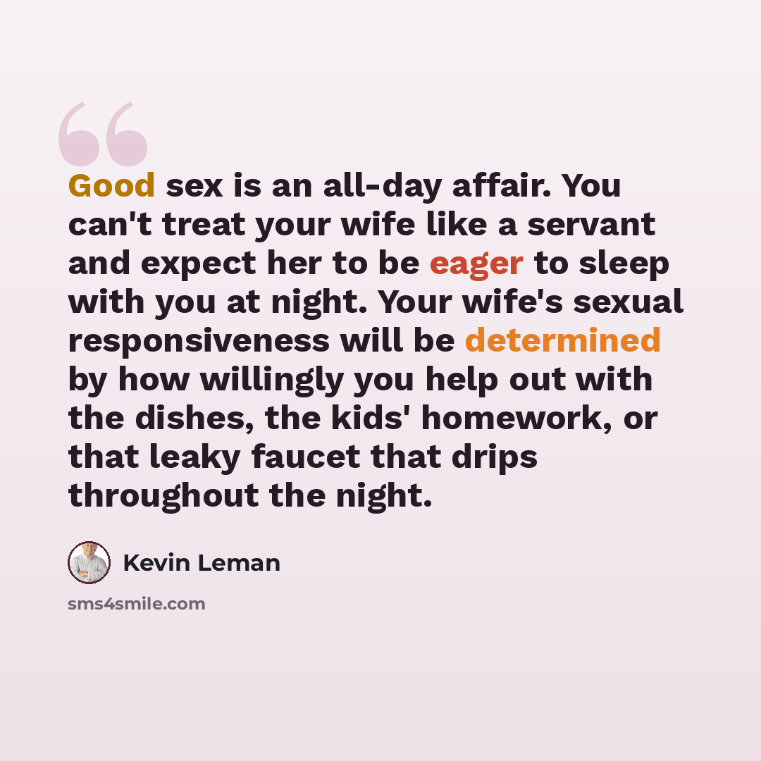 “Good sex is an all-day affair. You can't treat your wife like a servant and expect her to be eager to sleep with you at night. Your wife's sexual responsiveness will be determined by how willingly you help out with the dishes, the kids' homework, or that leaky faucet that drips throughout the night.” quote by Kevin Leman