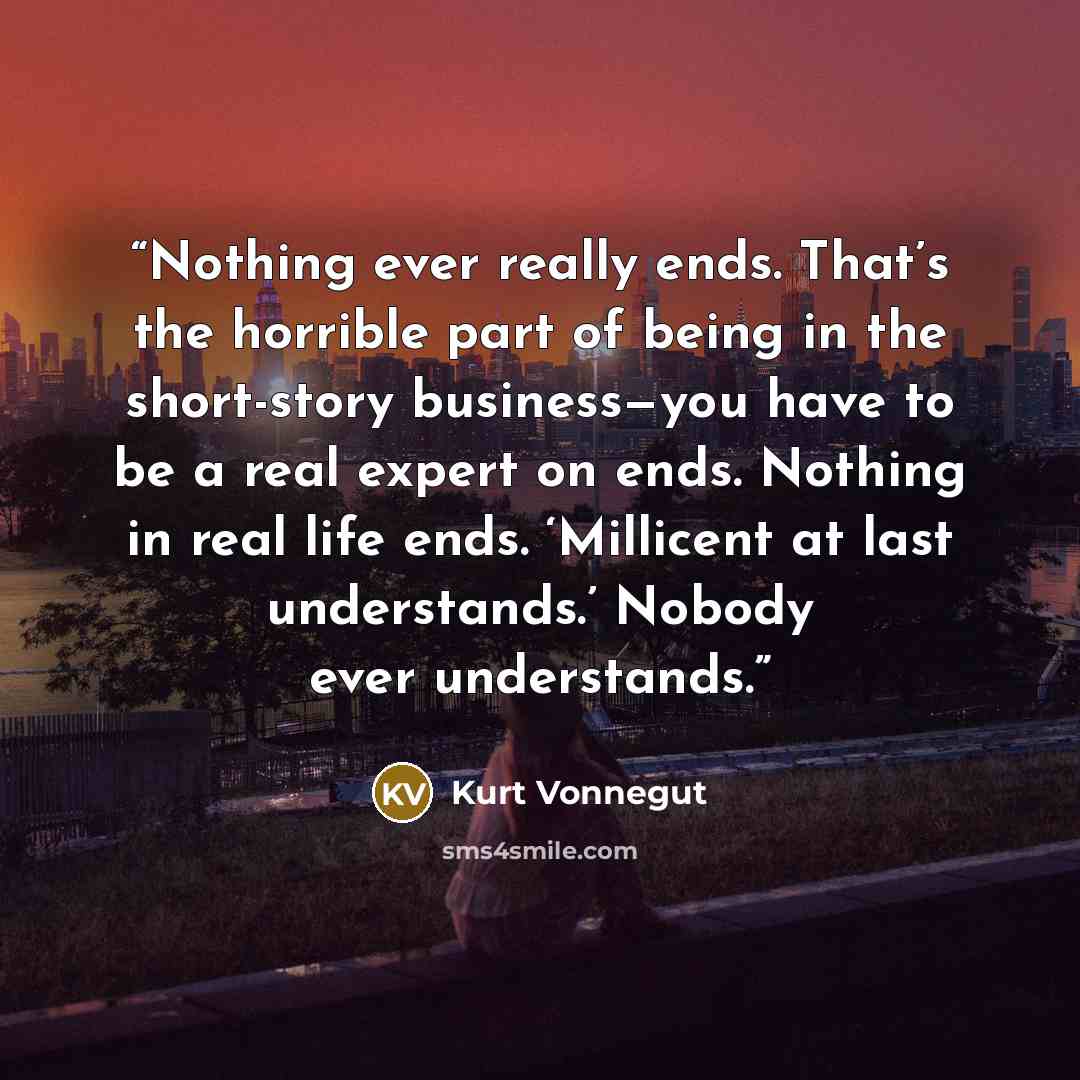 “Nothing ever really ends. That’s the horrible part of being in the short-story business—you have to be a real expert on ends. Nothing in real life ends. ‘Millicent at last understands.’ Nobody ever understands.” quote by Kurt Vonnegut