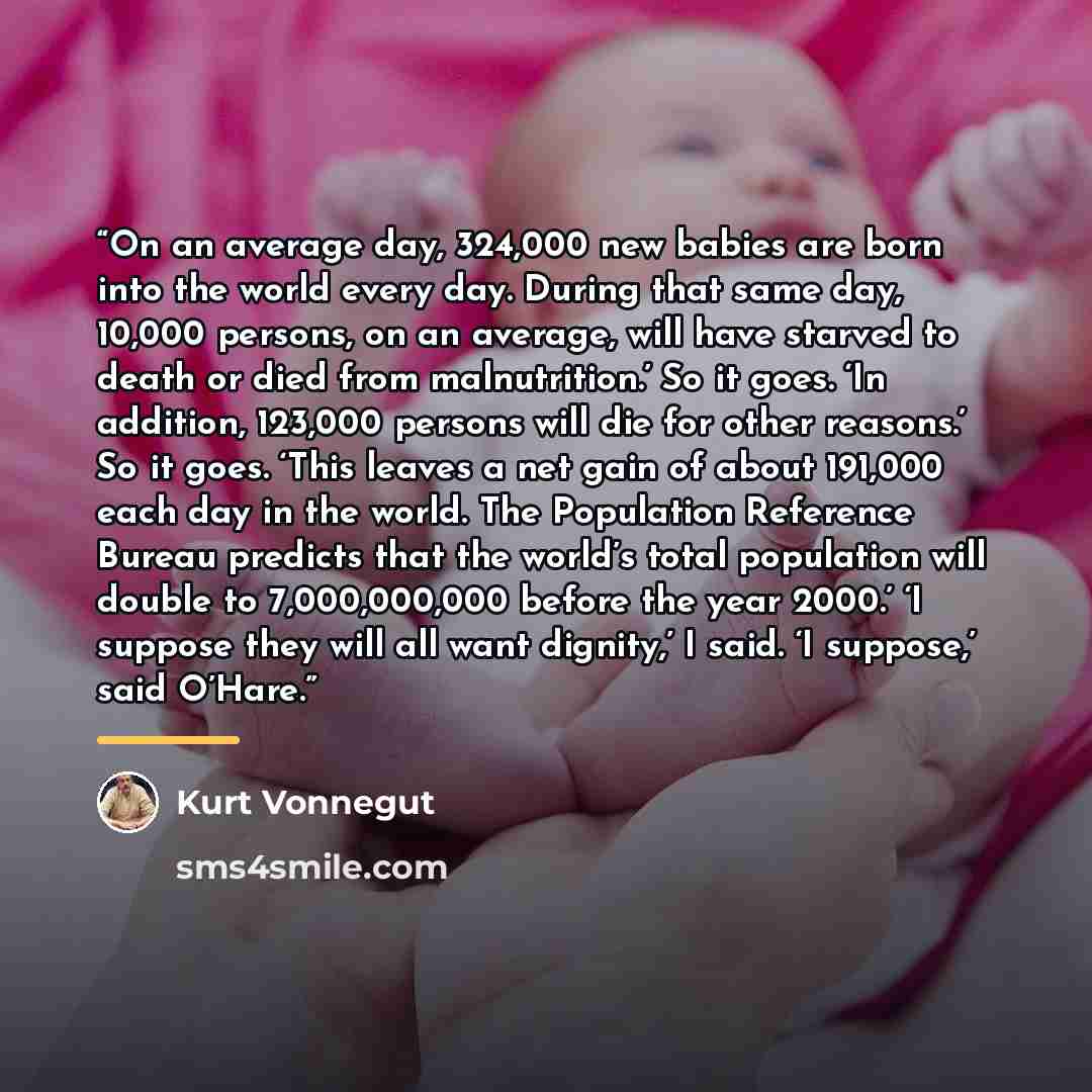 “On an average day, 324,000 new babies are born into the world every day. During that same day, 10,000 persons, on an average, will have starved to death or died from malnutrition.’ So it goes. ‘In addition, 123,000 persons will die for other reasons.’ So it goes. ‘This leaves a net gain of about…” quote by Kurt Vonnegut