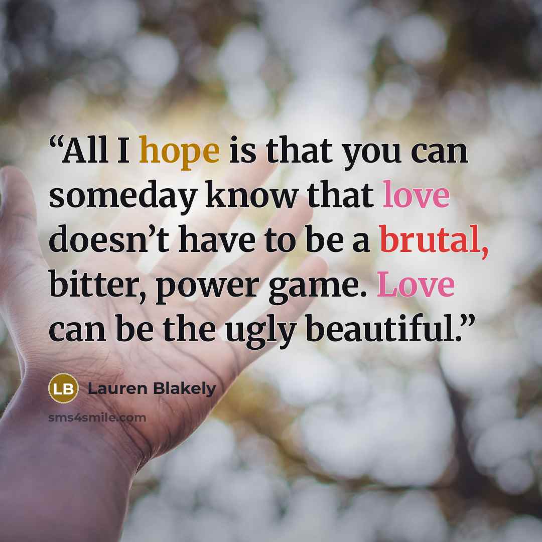 “All I hope is that you can someday know that love doesn’t have to be a brutal, bitter, power game. Love can be the ugly beautiful.” quote by Lauren Blakely