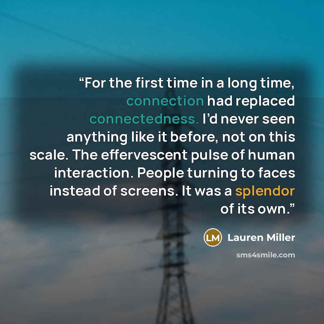 “For the first time in a long time, connection had replaced connectedness. I’d never seen anything like it before, not on this scale. The effervescent pulse of human interaction. People turning to faces instead of screens. It was a splendor of its own.” quote by Lauren Miller