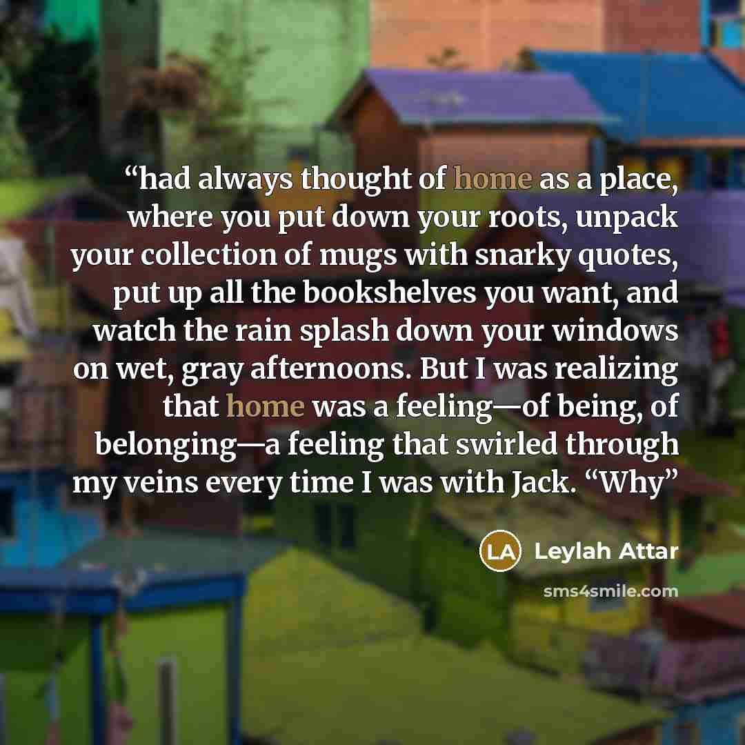 “had always thought of home as a place, where you put down your roots, unpack your collection of mugs with snarky quotes, put up all the bookshelves you want, and watch the rain splash down your windows on wet, gray afternoons. But I was realizing that home was a feeling—of being, of belonging—a…” quote by Leylah Attar