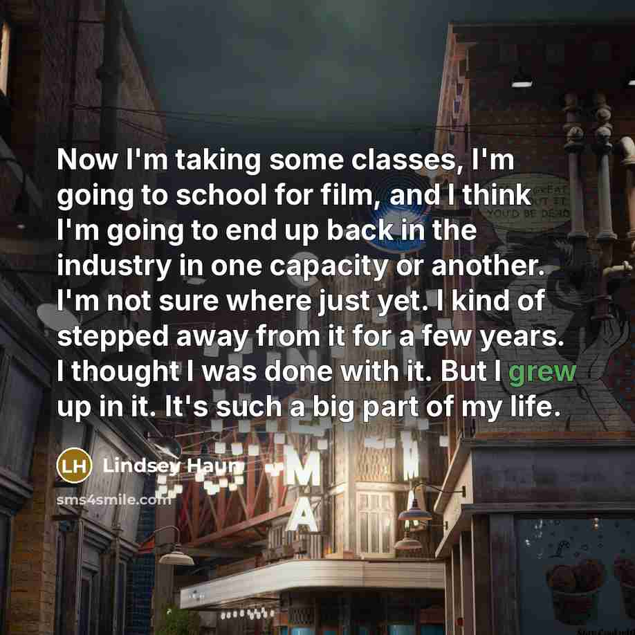 “Now I'm taking some classes, I'm going to school for film, and I think I'm going to end up back in the industry in one capacity or another. I'm not sure where just yet. I kind of stepped away from it for a few years. I thought I was done with it. But I grew up in it. It's such a big part of my life.” quote by Lindsey Haun