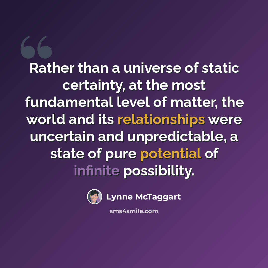 “Rather than a universe of static certainty, at the most fundamental level of matter, the world and its relationships were uncertain and unpredictable, a state of pure potential of infinite possibility.” quote by Lynne McTaggart