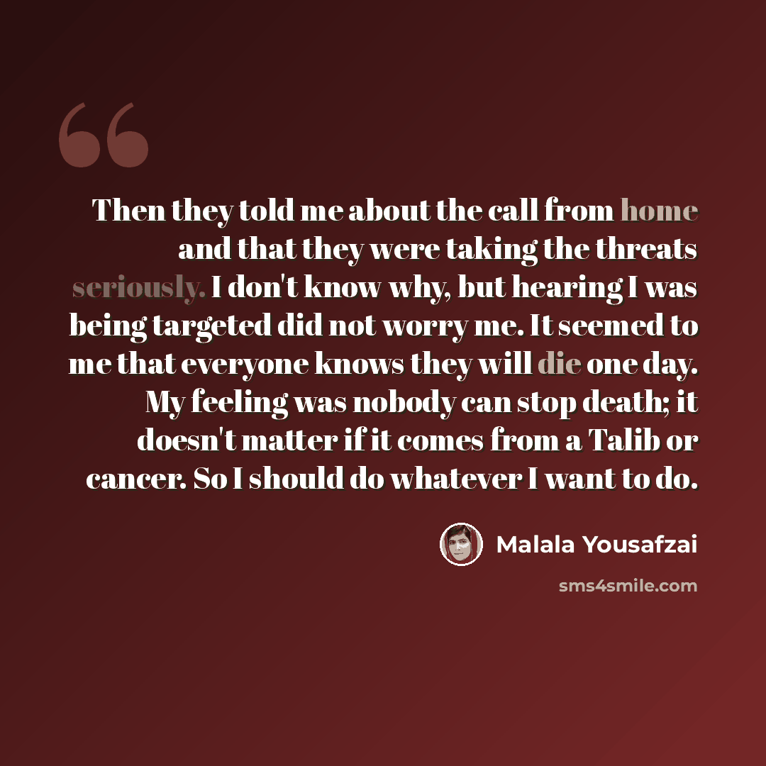 “Then they told me about the call from home and that they were taking the threats seriously. I don't know why, but hearing I was being targeted did not worry me. It seemed to me that everyone knows they will die one day. My feeling was nobody can stop death; it doesn't matter if it comes from a…” quote by Malala Yousafzai