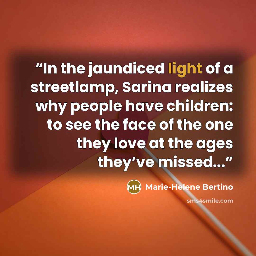 “In the jaundiced light of a streetlamp, Sarina realizes why people have children: to see the face of the one they love at the ages they’ve missed...” quote by Marie-Helene Bertino