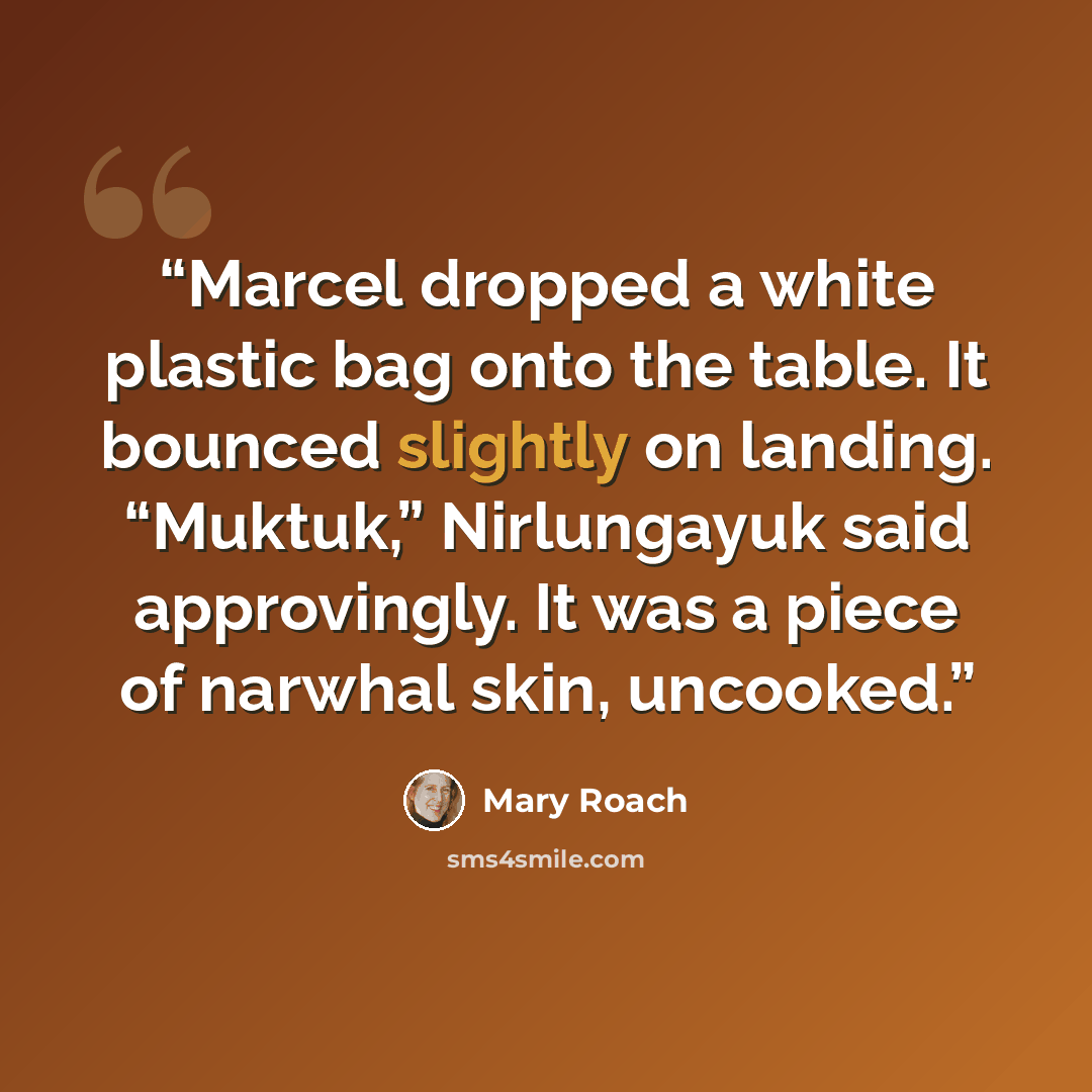 “Marcel dropped a white plastic bag onto the table. It bounced slightly on landing. “Muktuk,” Nirlungayuk said approvingly. It was a piece of narwhal skin, uncooked.” quote by Mary Roach