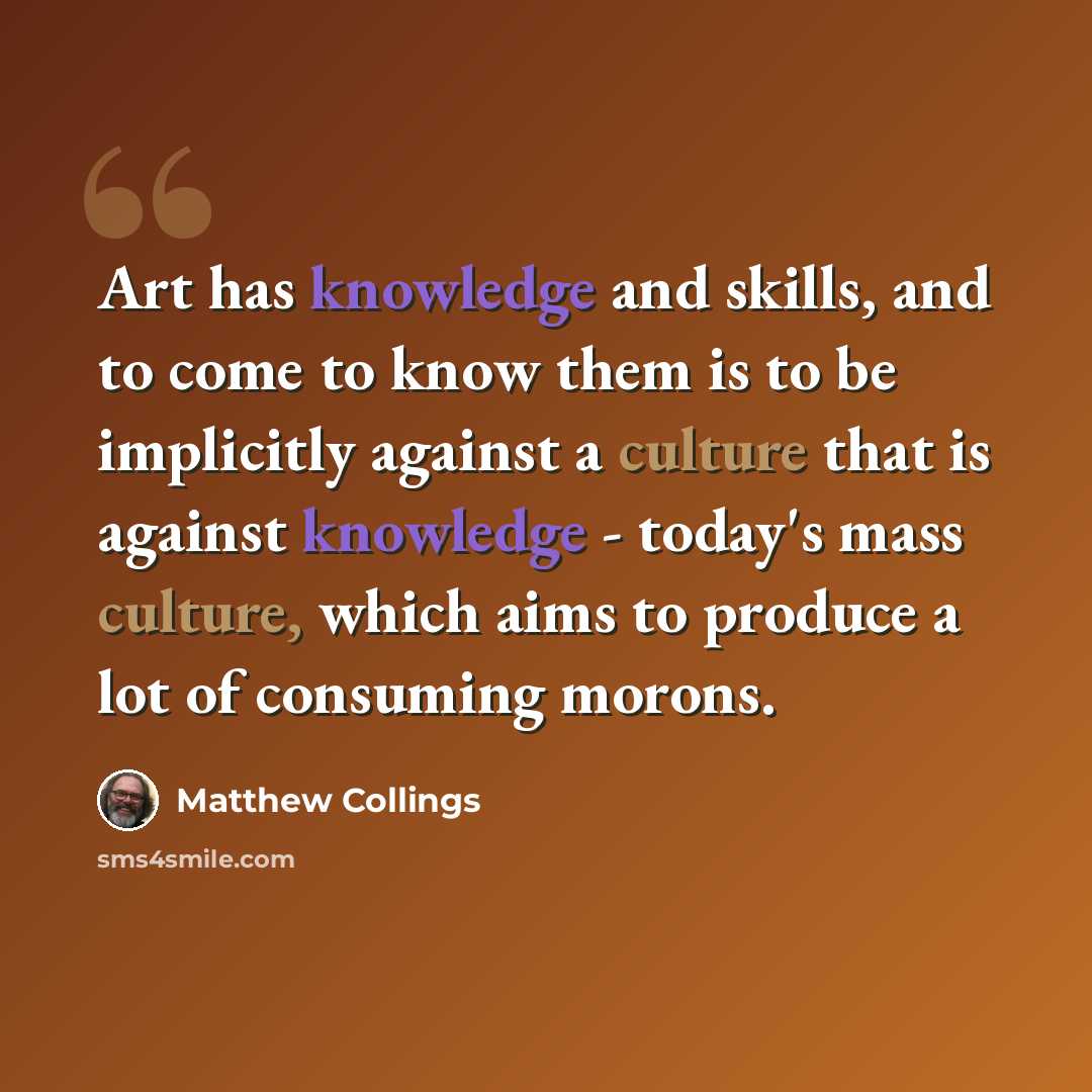“Art has knowledge and skills, and to come to know them is to be implicitly against a culture that is against knowledge - today's mass culture, which aims to produce a lot of consuming morons.” quote by Matthew Collings