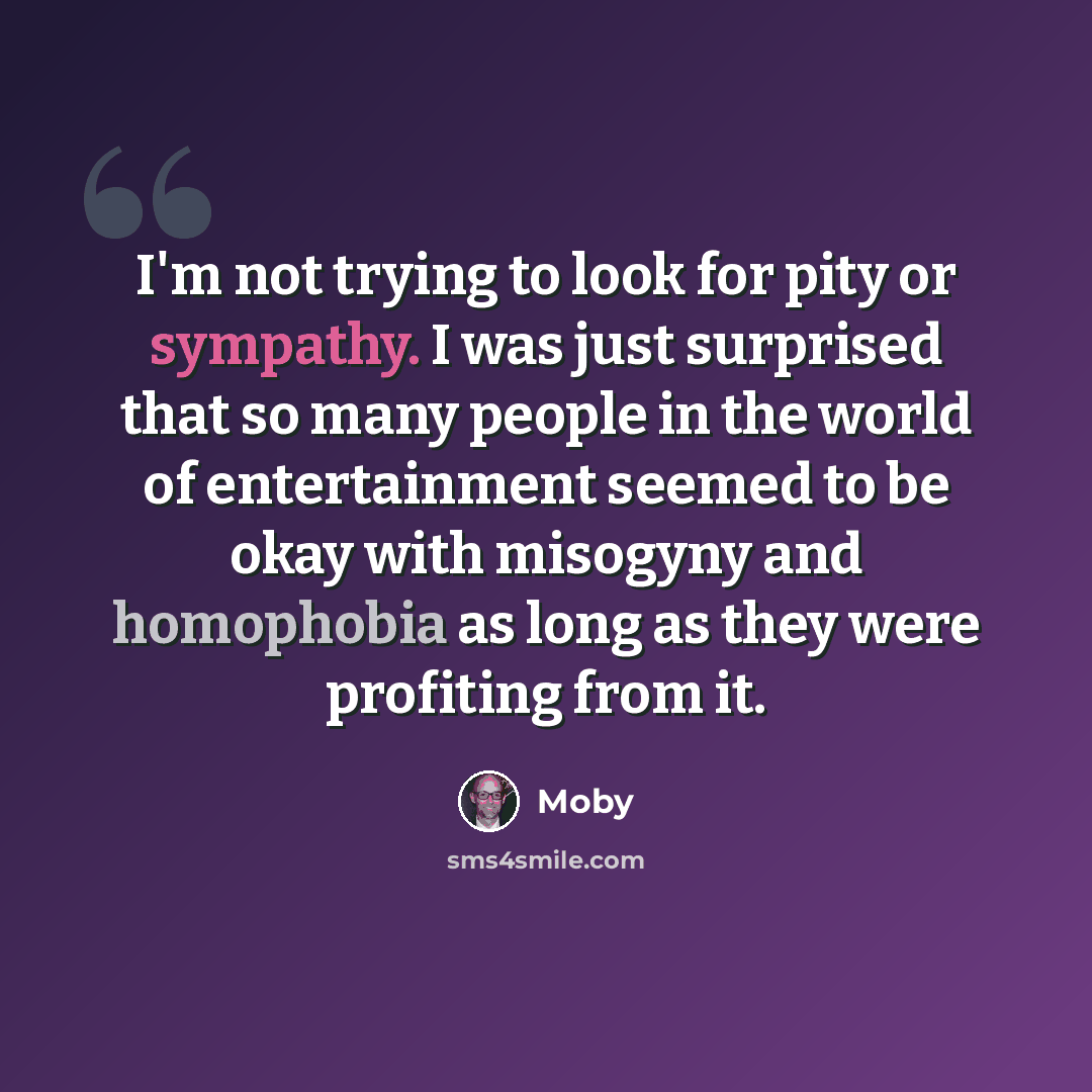 “I'm not trying to look for pity or sympathy. I was just surprised that so many people in the world of entertainment seemed to be okay with misogyny and homophobia as long as they were profiting from it.” quote by Moby