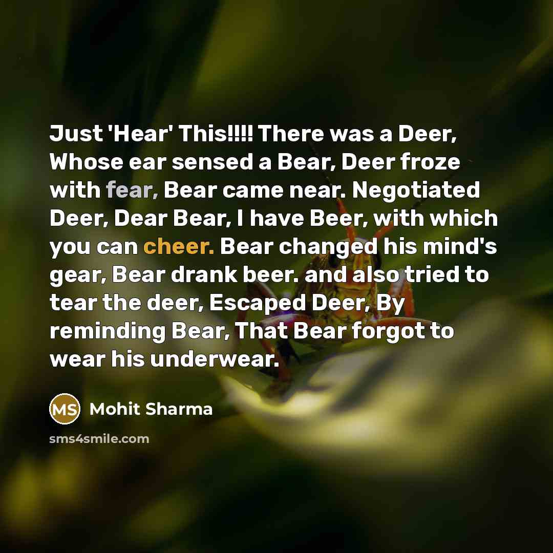 “Just 'Hear' This!!!! There was a Deer, Whose ear sensed a Bear, Deer froze with fear, Bear came near. Negotiated Deer, Dear Bear, I have Beer, with which you can cheer. Bear changed his mind's gear, Bear drank beer. and also tried to tear the deer, Escaped Deer, By reminding Bear, That Bear forgot…” quote by Mohit Sharma