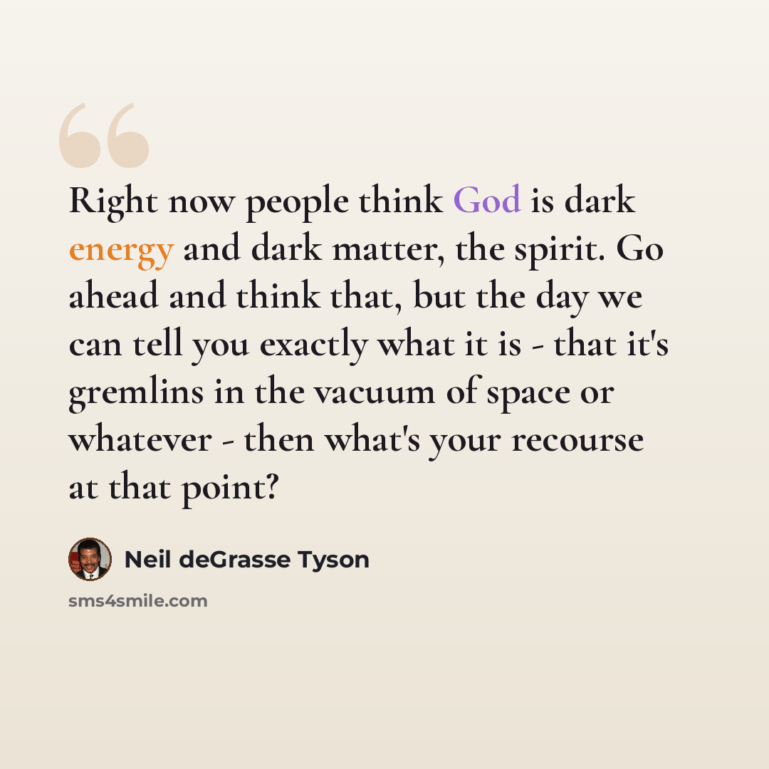 “Right now people think God is dark energy and dark matter, the spirit. Go ahead and think that, but the day we can tell you exactly what it is - that it's gremlins in the vacuum of space or whatever - then what's your recourse at that point?” quote by Neil deGrasse Tyson