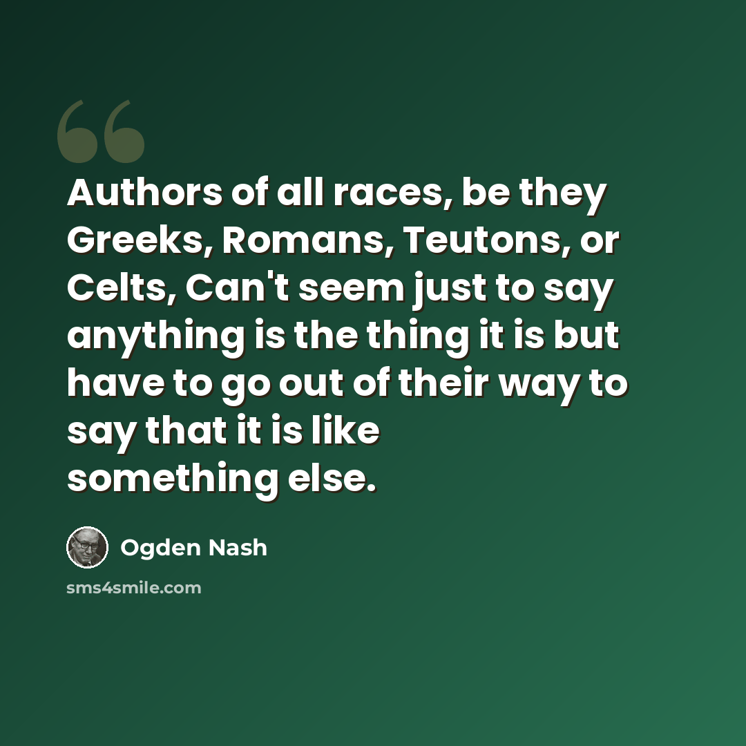 “Authors of all races, be they Greeks, Romans, Teutons, or Celts, Can't seem just to say anything is the thing it is but have to go out of their way to say that it is like something else.” quote by Ogden Nash