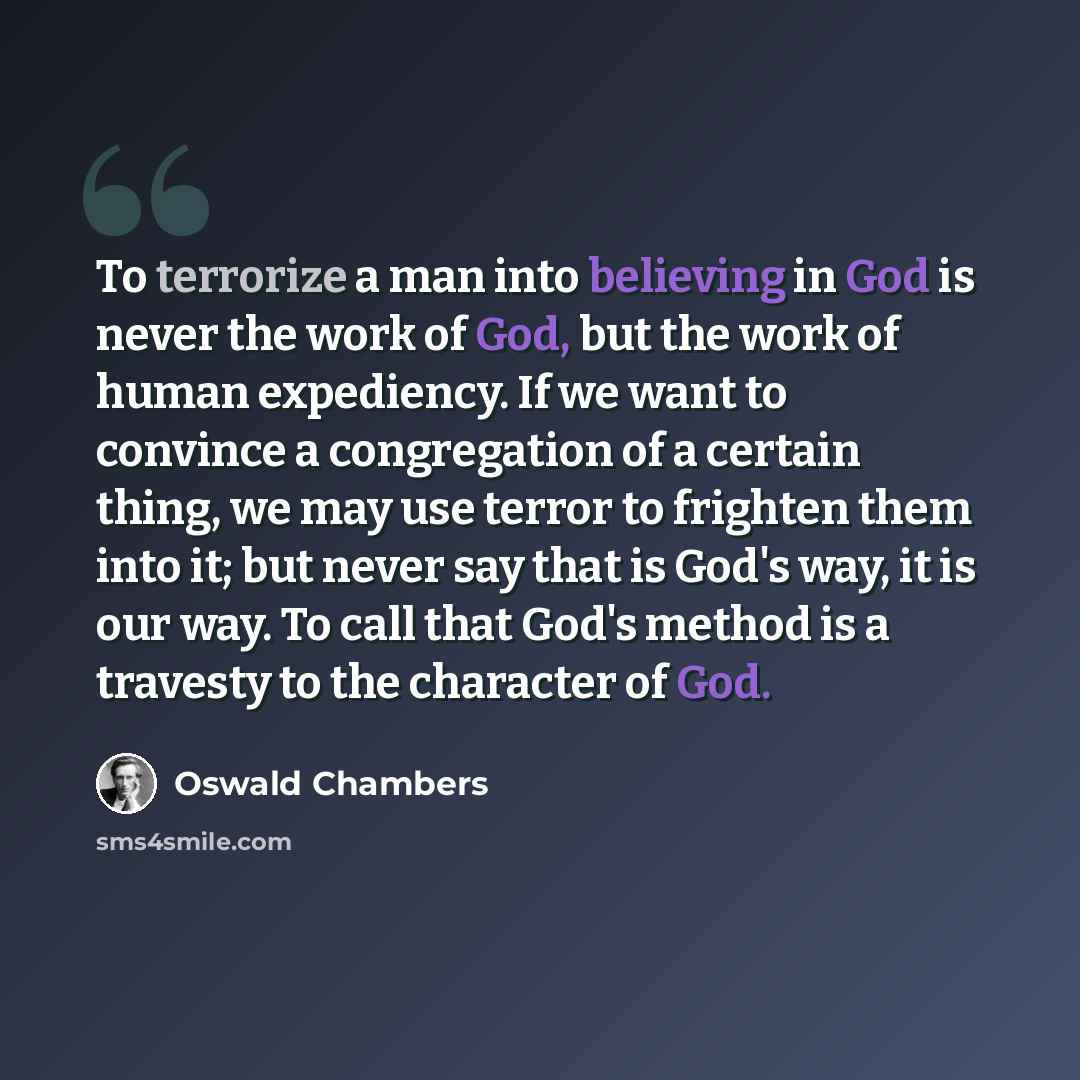 “To terrorize a man into believing in God is never the work of God, but the work of human expediency. If we want to convince a congregation of a certain thing, we may use terror to frighten them into it; but never say that is God's way, it is our way. To call that God's method is a travesty to the…” quote by Oswald Chambers