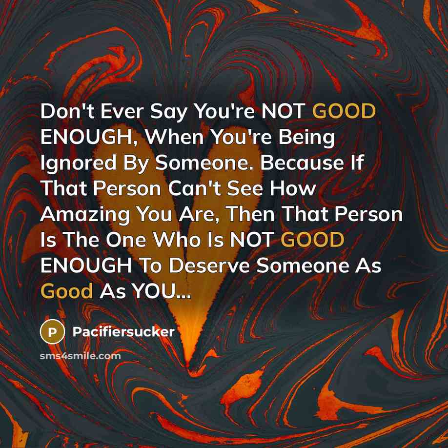 “Don't Ever Say You're NOT GOOD ENOUGH, When You're Being Ignored By Someone. Because If That Person Can't See How Amazing You Are, Then That Person Is The One Who Is NOT GOOD ENOUGH To Deserve Someone As Good As YOU...” quote by Pacifiersucker
