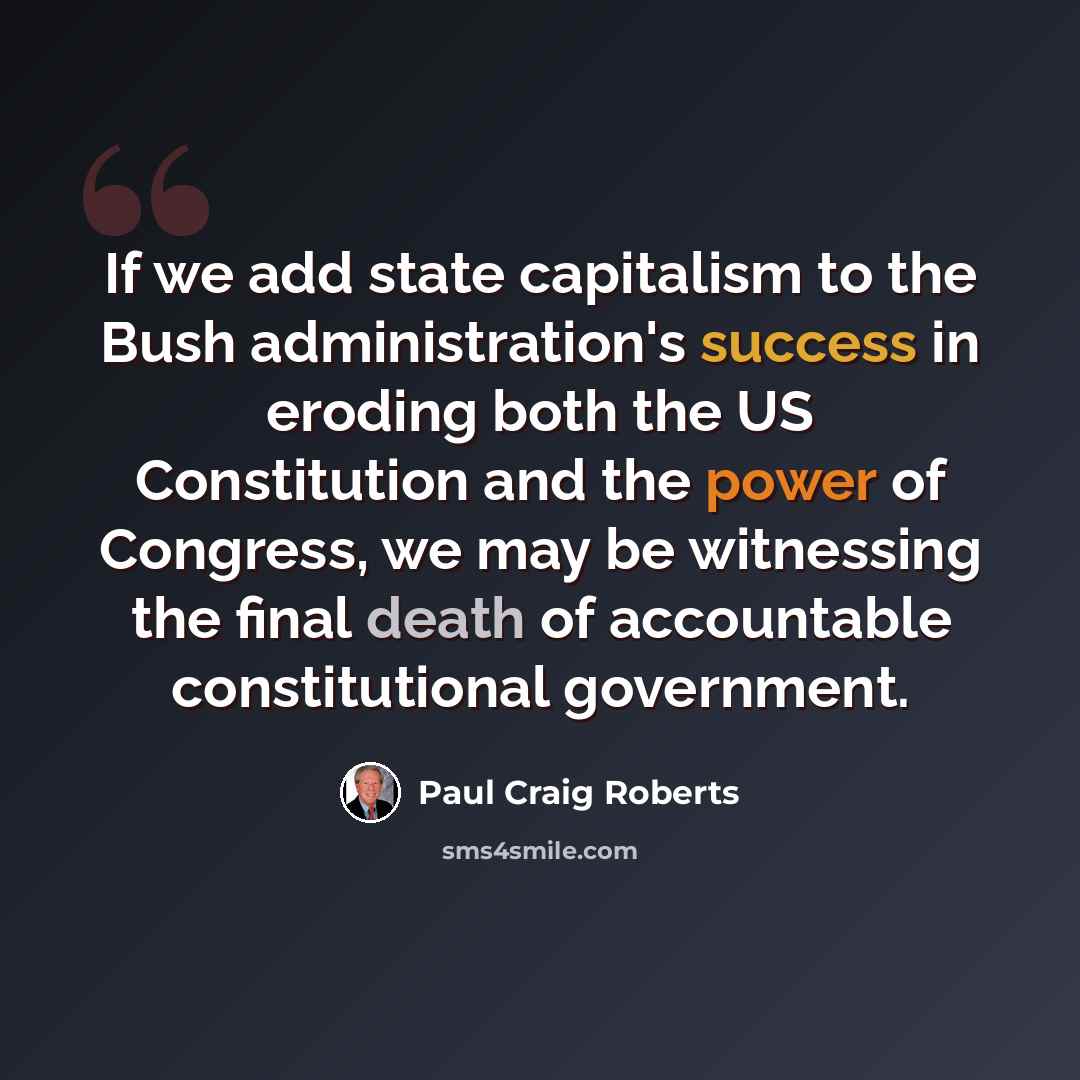 “If we add state capitalism to the Bush administration's success in eroding both the US Constitution and the power of Congress, we may be witnessing the final death of accountable constitutional government.” quote by Paul Craig Roberts