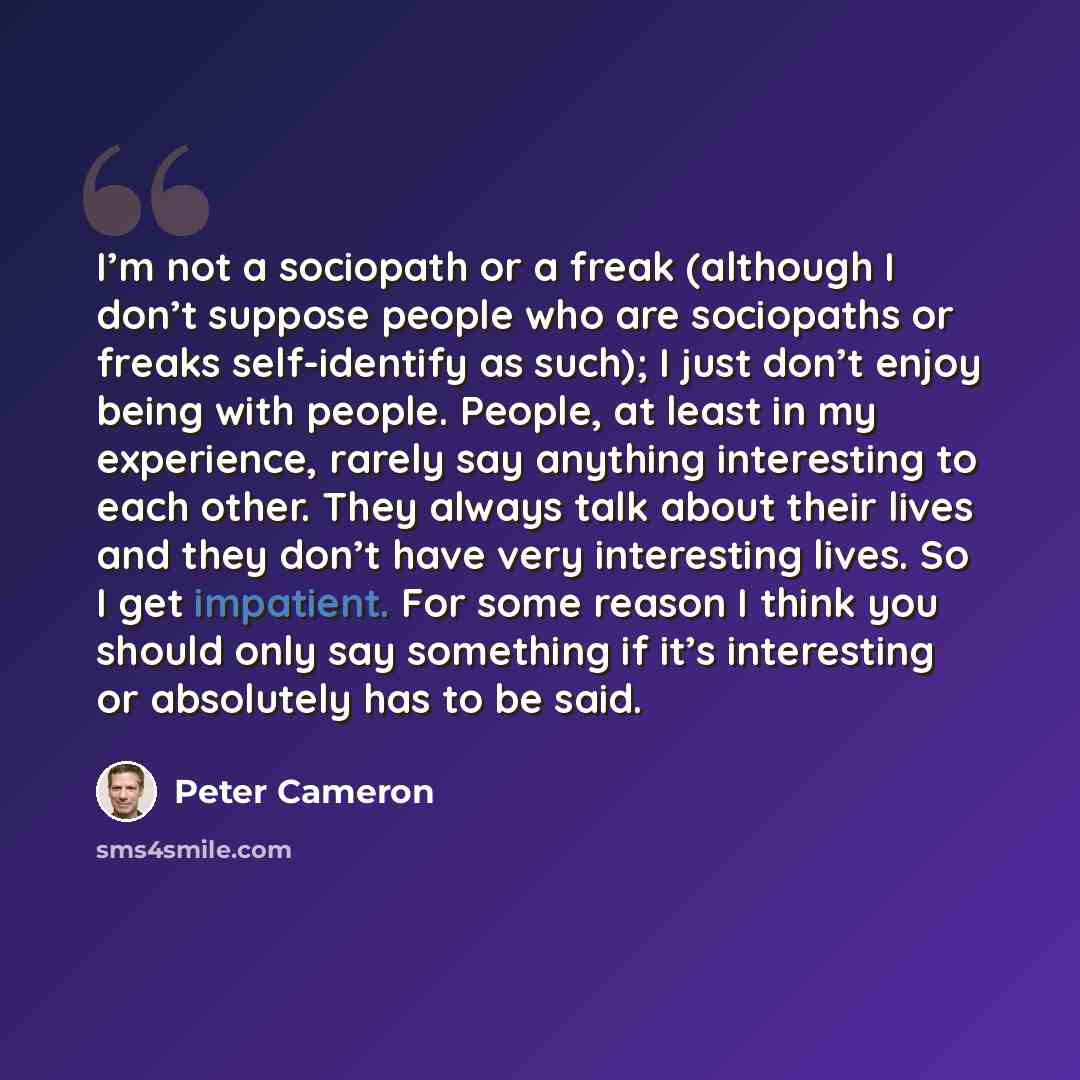 “I’m not a sociopath or a freak (although I don’t suppose people who are sociopaths or freaks self-identify as such); I just don’t enjoy being with people. People, at least in my experience, rarely say anything interesting to each other. They always talk about their lives and they don’t have very…” quote by Peter Cameron