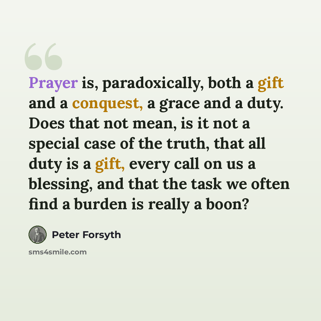 “Prayer is, paradoxically, both a gift and a conquest, a grace and a duty. Does that not mean, is it not a special case of the truth, that all duty is a gift, every call on us a blessing, and that the task we often find a burden is really a boon?” quote by Peter Forsyth