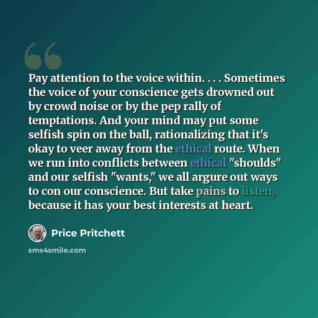 “Pay attention to the voice within. . . . Sometimes the voice of your conscience gets drowned out by crowd noise or by the pep rally of temptations. And your mind may put some selfish spin on the ball, rationalizing that it's okay to veer away from the ethical route. When we run into conflicts…” quote by Price Pritchett