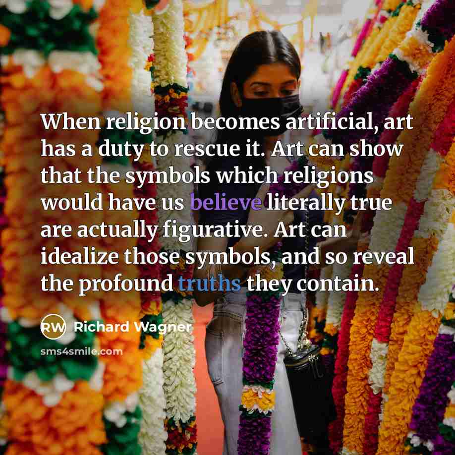 “When religion becomes artificial, art has a duty to rescue it. Art can show that the symbols which religions would have us believe literally true are actually figurative. Art can idealize those symbols, and so reveal the profound truths they contain.” quote by Richard Wagner